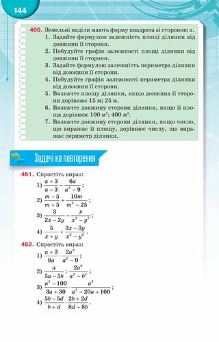 144
460.	 Земельні наділи мають форму квадрата зі стороною х.
1.	 Задайте формулою залежність площі ділянки від
довжини її сторони.
2.	 Побудуйте графік залежності площі ділянки від
довжини її сторони.
3.	 Задайте формулою залежність периметра ділянки
від довжини її сторони.
4.	 Побудуйте графік залежності периметра ділянки
від довжини її сторони.
5.	 Визначте площу ділянки, якщо довжина її сторо-
ни дорівнює 15 м; 25 м.
6.	 Визначте довжину сторони ділянки, якщо її пло-
ща дорівнює 100 м2
; 400 м2
.
7.	 Визначте довжину сторони ділянки, якщо число,
що виражає її площу, дорівнює числу, що вира-
жає периметр ділянки.
461.	 Спростіть вираз:
1) 2
3 6
3 9
à à
à à
+
−
− −
;
2) 2
5 10
5 25
т т
т т
−
+
+ −
;
3) 2 2
3
2 2
õ
õ у õ у
−
− −
;
4) 2 2
5 3 3
õ у
õ у õ у
−
+
+ −
.
462.	 Спростіть вираз:
1)
3
2
3 2
8 9
à à
à à
+
⋅
−
;
2)
6
2 2
2
:
5 5
à à
à b à b
− −
;
3)
2 2
2
100
3 30 20 100
a a
a a a
−
⋅
+ − +
;
4)
5 5 2 2
8 8
b d b d
b d d b
− +
⋅
+ −
.
Задачінаповторення
 