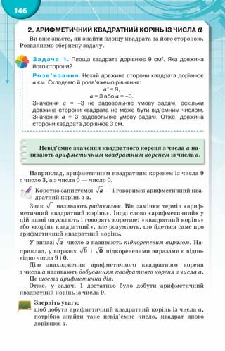 146
2.	Арифметичний квадратний корінь Із числа а
Ви вже знаєте, як знайти площу квадрата за його стороною.
Розглянемо обернену задачу.
Задача 1. Площа квадрата дорівнює 9 см2
. Яка довжина
його сторони?
Розв’язання. Нехай довжина сторони квадрата дорівнює
а см. Складемо й розв’яжемо рівняння:
а2
= 9,
а = 3 або а = –3.
Значення а = −3 не задовольняє умову задачі, оскільки	
довжина сторони квадрата не може бути від’ємним числом.
Значення а = 3 задовольняє умову задачі. Отже, довжина	
сторони квадрата дорівнює 3 см.
Невід’ємне значення квадратного кореня з числа а на-
зивають арифметичним квадратним коренем із числа а.
Наприклад, арифметичним квадратним коренем із числа 9
є число 3, а з числа 0 — число 0.
Коротко записуємо: a — і говоримо: арифметичний ква-
дратний корінь з a.
Знак називають радикалом. Він замінює термін «ариф-
метичний квадратний корінь». Іноді слово «арифметичний» у
цій назві опускають і говорять коротше: «квадратний корінь»
або «корінь квадратний», але розуміють, що йдеться саме про
арифметичний квадратний корінь.
У виразі à число a називають підкореневим виразом. На-
приклад, у виразах 9 і 0 підкореневими виразами є відпо-
відно числа 9 і 0.
Дію знаходження арифметичного квадратного кореня
з числа a називають добуванням квадратного кореня з числа a.
Це шоста арифметична дія.
Отже, у задачі 1 достатньо було добути арифметичний
квадратний корінь із числа 9.
Зверніть увагу:
щоб добути арифметичний квадратний корінь із числа a,
потрібно знайти таке невід’ємне число, квадрат якого
дорівнює a.
 