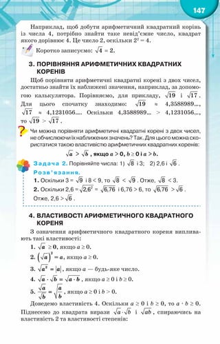 147
Наприклад, щоб добути арифметичний квадратний корінь
із числа 4, потрібно знайти таке невід’ємне число, квадрат
якого дорівнює 4. Це число 2, оскільки 22
= 4.
Коротко записуємо: =
4 2.
3.	Порівняння арифметичних квадратних
коренів
Щоб порівняти арифметичні квадратні корені з двох чисел,
достатньо знайти їх наближені значення, наприклад, за допомо-
гою калькулятора. Порівняємо, для прикладу, 19 і 17 .
Для цього спочатку знаходимо: 19 ≈ 4,3588989…,
17 ≈ 4,1231056…. Оскільки 4,3588989… > 4,1231056…,
то 19 > 17 .
Чи можна порівняти арифметичні квадратні корені з двох чисел,
не обчислюючи їх наближених значень? Так. Для цього можна ско-
ристатися такою властивістю арифметичних квадратних коренів:
à > b , якщо а > 0, b ≥ 0 і а > b.
Задача 2. Порівняйте числа: 1) 8 і 3;    2) 2,6 і 6 .
Розв’язання.
1. Оскільки 3 = 9 і 8 < 9, то 8 < 9 . Отже, 8 < 3.
2. Оскільки 2,6 = 2
2,6 = 6,76 і 6,76 > 6, то 6,76 > 6 .
Отже, 2,6 > 6 .
4.	Властивості арифметичного квадратного
кореня
З означення арифметичного квадратного кореня виплива-
ють такі властивості:
1. à ≥ 0, якщо а ≥ 0.
2. ( )
2
à = а, якщо а ≥ 0.
3. 2
à à
= , якщо a — будь-яке число.
4. à b a b
⋅ = ⋅ , якщо а ≥ 0 і b ≥ 0.
5.
à a
b
b
= , якщо а ≥ 0 і b > 0.
Доведемо властивість 4. Оскільки а ≥ 0 і b ≥ 0, то а · b ≥ 0.
Піднесемо до квадрата вирази a b
⋅ і ab , спираючись на
властивість 2 та властивості степенів:
 
