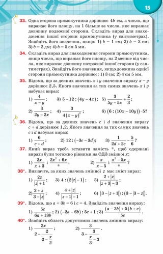 15
33.	 Одна сторона прямокутника дорівнює 4b см, а число, що
виражає його площу, на 1 більше за число, яке виражає
довжину подвоєної сторони. Складіть вираз для знахо-
дження іншої сторони прямокутника (у сантиметрах).
Знайдіть його значення, якщо: 1) b = 1 см; 2) b = 3 см;
3) b = 2 дм; 4) b = 5 см 5 мм.
34.	 Складіть вираз для знаходження сторони прямокутника,
якщо число, що виражає його площу, на 2 менше від чис-
ла, яке виражає довжину потроєної іншої сторони (у сан-
тиметрах). Знайдіть його значення, якщо довжина однієї
сторони прямокутника дорівнює: 1) 3 см; 2) 4 см 5 мм.
35.	 Відомо, що за деяких значень х і у значення виразу х – у
дорівнює 2,5. Якого значення за тих самих значень х і у
набуває вираз:
1)
4
x y
−
;	 3) ( )
5 12 : 4 4
y x
− − ;	 5)
3 2
5 5 3
y x
+
−
;
2)
3
2 2
y x
−
;	 4)
( )
2
3
4 x y
−
;	 6) ( )
( )
6 : 10 10 5
x y
− ⋅ ?
36.	 Відомо, що за деяких значень c і d значення виразу
c + d дорівнює 1,2. Якого значення за тих самих значень
c і d набуває вираз:
1)
6
c d
+
;	 2) ( )
12 : 3 3
c d
− − ;	 3)
1 5
2 2 6
d c
−
+
?
37.	 Який вираз треба вставити замість *, щоб одержані
вирази були тотожно рівними на ОДЗ змінної x:
1)
2
3
x
x +
і
2
2 6
*
x x
+
;		 2)
5
x
x −
і
2
5
*
x x
−
?
38*.	 Визначте, за яких значень змінної z має зміст вираз:
1)
2
1
z
z +
;	 3) ( )
4 : 2 1
z − ;	 5)
2
3 3
z
z
+
+ −
;	
2)
3
3
z
z
+
−
;	 4)
4
1 1
z
z
+
− −
;	 6) ( ) ( )
3 1 : 3 3
z z
− + − − .
39*.	 Відомо, що a + 3b = 6 і c = 4. Знайдіть значення виразу:
1)
5
6 18
c
a b
+
; 2) ( )
2 6 : 5 1
a b c
− − + ; 3)
( ) ( )
2 5
5
a b b c
c
− + +
.
40*.	 Знайдіть область допустимих значень змінних виразу:
1)
2
2
2
2
2
x
x
−
−
;		 2)
3
3
3
3
3
x
−
−
.
 