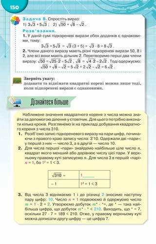 150
Задача 8. Спростіть вираз:
1) 3 3 + 5 3 ;    2) 50 + 8 – 2 .
Розв’язання.
1. У даній сумі підкореневі вирази обох доданків є однакови-
ми, тому:
3 3 + 5 3 = 3 (3 + 5) = 3 · 8 = 8 3 .
2. Члени даного виразу мають різні підкореневі вирази 50, 8 і
2, але всі вони мають дільник 2. Перетворимо перші два члени
виразу: 50 = ⋅ =
25 2 5 2 , 8 = ⋅ =
4 2 2 2 . Тоді одержуємо:
50 + 8 – 2 = 5 2 + 2 2 – 2 = 6 2 .
Зверніть увагу:
додавати та віднімати квадратні корені можна лише тоді,
коли підкореневі вирази є однаковими.
Наближене значення квадратного кореня з числа можна зна-
йти за допомогою ділення у стовпчик. Для цього потрібно викона-
ти кілька кроків. Розглянемо їх на прикладі добування квадратно-
го кореня з числа 310.
1.	 Розіб’ємо запис підкореневого виразу на пари цифр, почина-
ючи з правого краю запису числа: 3′10. Одержали дві «пари»:
у першій з них — число 3, а в другій — число 10.
2.	 Для числа першої «пари» знайдемо найбільше ціле число n,
квадрат якого менший або дорівнює числу цієї пари. У верх-
ньому правому куті записуємо п. Для числа 3 в першій «парі»
п = 1, бо 12
= 1 < 3.
   310 ≈ 1______
  – 1 12
= 1 < 3
3.	 Від числа 3 віднімаємо 1 і до різниці 2 зносимо наступну	
пару цифр: 10. Число п = 1 подвоюємо й одержуємо число	
т = 1 · 2 = 2. Утворюємо добуток т* · *=, де * — така най-
більша цифра, що добуток т* · * < 210. Виходить, що * = 7,
оскільки 27 · 7 = 189 < 210. Отже, у правому верхньому куті
можна дописати другу цифру — це цифра 7.
Дізнайтесябільше
 