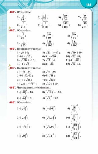 155
484°.	 Обчисліть:
1)
1
4
;	 3)
16
25
;	 5)
49
64
;	 7)
9
16
;
2)
1
16
;	 4)
9
100
;	 6)
49
100
;	 8)
49
81
.
485°.	 Обчисліть:
1)
1
9
;	 3)
25
49
;	 5)
25
64
;
2)
1
25
;	 4)
36
100
;	 6)
81
100
.
486°.	 Порівняйте числа:
1) 5 і 0;	 5) 21 і – 7 ;	 9) 99 і 10;
2) 0 і – 15 ;	 6) 9 і – 90 ;	 10) 62 і 8;
3) 100 і –10;	 7) 17 і 4;	 11) 6 і 39 ;
4) –4 і 2 ;	 8) 3 і 8 ;	 12) 12 і 4.
487°.	 Порівняйте числа:
1) – 6 і 0;	 5) 74 і 9;
2) 0 і 0,01 ;	 6) 6 і 38 ;
3) –5 і 26 ;	 7) 6 і 33 ;
4) 35 і – 37 ;	 8) 101 і 10.
488°.	 Чи є правильною рівність:
1) ( )
2
8 = 16;	 3) ( )
2
10 = –10;
2) ( )
2
5 = 5;	 4) ( )
2
9 = 3?
489°.	 Обчисліть:
1) ( )
2
4 ;	 5) ( )
−
2
10 ;	 9)
 
 
 
 
2
2
5
;
2) ( )
2
3 ;	 6) ( )
2
0,2 ;	 10)
 
 
 
 
2
1
8
;
3) ( )
−
2
3 ;	 7) ( )
2
0,99 ;	 11)
 
 
 
 
2
21
50
;
4) ( )
2
9 ;	 8) ( )
2
1,1 ;	 12)
 
 
 
 
2
33
34
.
 