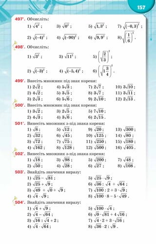 157
497°.	 Обчисліть:
1) 2
4 ;	 3) 2
0 ;	 5) 2
1,3 ;	 7) ( )
2
–0,3 ;
2) − 2
( 4) ;	 4) − 2
( 90) ;	 6) 2
9,9 ;	 8)
 
 
 
2
1
6
.
498°.	 Обчисліть:
1) 2
3 ;	 3) 2
11 ;	 5)
 
 
 
 
2
2
3
;
2) − 2
( 3) ;	 4) − 2
( 5,4) ;	 6)
 
 
 
 
2
3
1
4
.
499°.	 Внесіть множник під знак кореня:
1) 2 2 ;	 4) 5 3 ;	 7) 2 7 ;	 10) 3 10 ;
2) 4 2 ;	 5) 3 5 ;	 8) 3 7 ;	 11) 3 11 ;
3) 2 3 ;	 6) 5 6 ;	 9) 2 10 ;	 12) 2 13 .
500°.	 Внесіть множник під знак кореня:
1) 3 2 ;	 3) 2 5 ;	 5) 7 10 ;
2) 4 3 ;	 4) 3 6 ;	 6) 2 15 .
501°.	 Винесіть множник з-під знака кореня:
1) 8 ;	 5) 12 ;	 9) 20 ;	 13) 300 ;
2) 32 ;	 6) 45 ;	 10) 125 ;	 14) 80 ;
3) 72 ;	 7) 75 ;	 11) 250 ;	 15) 180 ;
4) 162 ;	 8) 128 ;	 12) 500 ;	 16) 405 .
502°.	 Винесіть множник з-під знака кореня:
1) 18 ;	 3) 98 ;	 5) 200 ;	 7) 48 ;
2) 50 ;	 4) 28 ;	 6) 27 ;	 8) 108 .
503°.	 Знайдіть значення виразу:
1) 25 – 81 ;		 5) ⋅
25 9 ;
2) +
25 9 ;		 6) 36 : 4 + 64 ;
3) 49 + 0 + 9 ;	 7) 100 : 2 + 3 · 9 ;
4) ⋅
4 9 ;		 8) 100 · 8 – 5 · 49 .
504°.	 Знайдіть значення виразу:
1) +
4 9 ;		 5) ⋅
100 4 ;
2) −
4 64 ;		 6) 0 · 81 + 4 16 ;
3) +
16 : 4 2 ;		 7) 4 · 2 + 3 · 16 ;
4) ⋅
4 64 ;		 8) 36 2 : 9
⋅ .
 