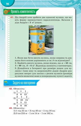 16
41.	 Дід Андрій хоче зробити два однакові вулики, що ма-
ють форму прямокутного паралелепіпеда. Загалом у
діда Андрія є S м2
дощок.
1. Якою має бути висота вулика, якщо ширина та дов­
жина його основи дорівнюють a см і b см відповідно?
2. Знайдіть висоту вулика, якщо відомо, що 50
a = см,
90
b = см, 6
S = м2
. Відповідь запишіть у сантиметрах.
3. Дізнайтеся в Інтернеті про розміри дощок для ву-
ликів і їхню ціну та запропонуйте дідові Андрію роз-
рахунок витрат для пасіки з десяти вуликів (розміри
вуликів визначені вами в попередньому пункті задачі).
Проявітькомпетентність
42.	 Обчисліть:
1)
1 1 1
3 6 12
+ + ;
2)
2 1 4
5 10 15
+ + ;
3)
3 5 11
4 8 16
− + .
43.	 Обчисліть:
1) 1 год 25 хв + 3 год 40 хв + 5 год 18 хв;
2) 3 км 255 м – 1 км 14 м – 1 км 162 м.
Задачінаповторення
 