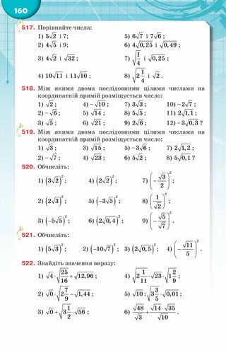 160
517.	 Порівняйте числа:
1) 5 2 і 7;		 5) 6 7 і 7 6 ;
2) 4 5 і 9;		 6) 4 0,25 і 0,49 ;
3) 4 2 і 32 ;		 7)
1
4
і 0,25 ;
4) 10 11 і 11 10 ;	 8)
1
2
4
і 2 .
518.	 Між якими двома послідовними цілими числами на
координатній прямій розміщується число:
1) 2 ;	 4) – 10 ;	 7) 3 3 ;	 10) –2 7 ;
2) – 6 ;	 5) 14 ;	 8) 5 5 ;	 11) 2 1,1 ;
3) 5 ;	 6) 21 ;	 9) 2 6 ;	 12) –3 0,3 ?
519.	 Між якими двома послідовними цілими числами на
координатній прямій розміщується число:
1) 3 ;	 3) 15 ;	 5) –3 6 ;	 7) 2 1,2 ;
2) – 7 ;	 4) 23 ;	 6) 5 2 ;	 8) 5 0,1 ?
520.	 Обчисліть:
1) ( )
2
3 2 ;	 4) ( )
2
2 2 ;	 7)
 
−
 
 
 
2
3
2
;
2) ( )
2
2 3 ;	 5) ( )
−
2
3 5 ;	 8)
 
 
 
2
1
2
;
3) ( )
−
2
5 5 ;	 6) ( )
2
2 0,4 ;	 9)
 
−
 
 
 
2
5
7
.
521.	 Обчисліть:
1) ( )
2
5 3 ;	 2) ( )
−
2
10 7 ;	 3) ( )
2
2 0,5 ;	 4)
 
−
 
 
 
2
11
5
.
522.	 Знайдіть значення виразу:
1)
25
4 12,96
16
⋅ + ;	 4)
1 2
2 23 1
11 9
⋅ ⋅ ;
2)
7
0 2 1,44
9
⋅ − ;	 5)
3
10 : 3 0,01
5
⋅ ;
3)
1
0 3 56
2
+ ⋅ ;	 6)
48 14 35
3 10
⋅
+ .
 