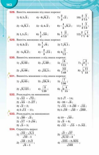 162
528.	 Внесіть множник під знак кореня:
1) 0,1 3 ;	 4) –8 0,2 ;	 7)
2
2
3
;	 10)
2 1
3 5
;
2) –3 0,1 ;	 5) –2,4 2 ;	 8) –
4
0,2
5
;	 11)
1 1
3 3
;
3) 1,1 5 ;	 6)
1
10
2
;	 9)
1 2
4 3
;	 12)
2 1
1
7 6
.
529.	 Внесіть множник під знак кореня:
1) 0,3 2 ;	 3)
1
6
2
;	 5) 7 0,1 ;
2) –5 0,2 ;	 4) –
2
15
3
;	 6)
1
3
2
.
530.	 Винесіть множник з-під знака кореня:
1) 0,03 ;	 3) 1,69 ;	 5)
8
15
;	 7)
2
2
7
;
2) 0,08 ;	 4) 22,5 ;	 6)
45
49
;	 8)
11
1
13
.
531.	 Винесіть множник з-під знака кореня:
1) 0,05 ;	 3) 28,9 ;	 5)
7
36
;
2) 0,121 ;	 4)
3
20
;	 6)
4
3
15
.
532.	 Розкладіть на множники:
1) 12 + 72 ;		 5) 2 7 – 14;
2) 45 – 2 27 ;		 6) –36 + 6 ;
3) 2 + 2;		 7) 15 + 3 30 + 45 ;
4) 3 11 – 11;		 8) 5 10 – 50 + 200 .
533.	 Розкладіть на множники:
1) 30 – 3 ;		 4) 10 – 10 ;
2) 17 + 3 34 ;		 5) 3 + 6;
3) 5 + 5;		 6) 12 – 15 + 3 42 .
534.	 Спростіть вираз:
1)
45 4,5
10 1
−
−
;		 3)
+
+
3 27
0,12 3
;
2)
+
+
48 2 2
6 1
;		 4)
+
225 2 625
169
;
 