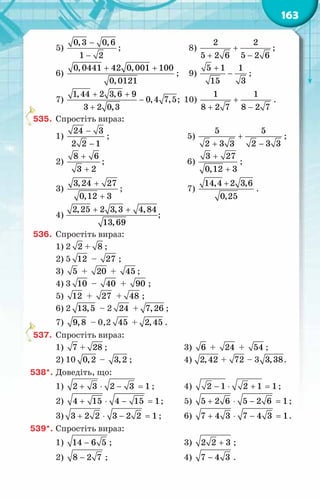 163
5)
0,3 0,6
1 2
−
−
;	 8) +
+ −
2 2
5 2 6 5 2 6
;
6)
0,0441 42 0,001 100
0,0121
+ +
;	 9)
+
−
5 1 1
15 3
;
7)
1,44 2 3,6 9
0,4 7,5
3 2 0,3
+ +
−
+
;	 10)
1 1
8 2 7 8 2 7
+
+ −
.
535.	 Спростіть вираз:
1)
−
−
24 3
2 2 1
;	 5)
5 5
2 3 3 2 3 3
+
+ −
;
2)
+
+
8 6
3 2
;	 6)
+
+
3 27
0,12 3
;
3)
3,24 27
0,12 3
+
+
;	 7)
14,4 2 3,6
0,25
+
.
4)
2,25 2 3,3 4,84
13,69
+ +
;
536.	 Спростіть вираз:
1) 2 2 + 8 ;
2) 5 12 – 27 ;
3) 5 + 20 + 45 ;
4) 3 10 – 40 + 90 ;
5) 12 + 27 + 48 ;
6) 2 13,5 – 2 24 + 7,26 ;
7) 9,8 – 0,2 45 + 2,45 .
537.	 Спростіть вираз:
1) 7 + 28 ;	 3) 6 + 24 + 54 ;
2) 10 0,2 – 3,2 ;	 4) 2,42 + 72 – 3 3,38.
538*.	Доведіть, що:
1) + ⋅ − =
2 3 2 3 1 ;	 4) − ⋅ + =
2 1 2 1 1;
2) + ⋅ − =
4 15 4 15 1;	 5) + ⋅ − =
5 2 6 5 2 6 1;
3) + ⋅ − =
3 2 2 3 2 2 1 ;	 6) 7 4 3 7 4 3 1
+ ⋅ − =
.
539*.	Спростіть вираз:
1) −
14 6 5 ;	 3) +
2 2 3 ;
2) −
8 2 7 ;	 4) −
7 4 3 .
 