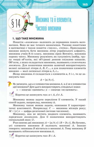 165
Множинатаїїелементи.
Числовімножини
§14
1.	Що таке множина
Поняття «множина» належить до первинних понять мате-
матики. Воно не має точного визначення. Такими поняттями
в математиці є також поняття «число», «точка». Прикладами
множин можуть бути множина літер українського алфавіту,
множина учнів 8-го класу, множина зірок Всесвіту, множина
парних чисел. Множину розуміють як сукупність (набір, гру-
пу тощо) об’єктів, які об’єднані деякою спільною ознакою.
Об’єкти, з яких складається множина, називають елементами
множини. Для позначення множин зазвичай використовують
великі латинські літери А, В, С…, а для позначення елементів
множин — малі латинські літери а, b, c…
Якщо множина А складається з елементів а, b і c, то це за-
писують так:
А = {а; b; c}.
Як записати, що а є елементом множини А, а d не є елементом
цієї множини? Для цього використовують спеціальні знаки:
∈ — означає «належить»; ∉ — означає «не належить».
Коротко це записують так: а ∈ А, d ∉ А.
Множину можна задати переліком її елементів. У такий
спосіб задано, наприклад, множину А.
Множину також можна задати, описавши її характерис-
тичні властивості. Наприклад: С  — множина місяців року;
М = {x | x — цифра десяткової системи числення}.
Множину, яка не містить жодного елемента, називають
порожньою множиною. Для її позначення використовують
спеціальний знак: ∅.
Розглянемо дві множини: А = {а; b; c} і В = {b; c}. Як бачимо,
усі елементи множини В  належать множині А. Інакше
говорять: множина В міститься в множині А. Тому множину В
називають підмножиною множини А.
Коротко це записують так: В ⊂ А.
 