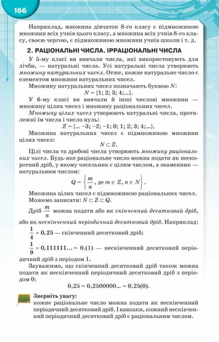 166
Наприклад, множина дівчаток 8-го класу є підмножиною
множини всіх учнів цього класу, а множина всіх учнів 8-го кла-
су, своєю чергою, є підмножиною множини учнів школи і т. д.
2.	Раціональні числа. Ірраціональні числа
У 5-му класі ви вивчали числа, які використовують для
лічби, — натуральні числа. Усі натуральні числа утворюють
множину натуральних чисел. Отже, кожне натуральне число є
елементом множини натуральних чисел.
Множину натуральних чисел позначають буквою N:
N = {1; 2; 3; 4;…}.
У 6-му класі ви вивчали й інші числові множини —
множину цілих чисел і множину раціональних чисел.
Множину цілих чисел утворюють натуральні числа, проти-
лежні їм числа і число нуль:
Z = {… –3; –2; –1; 0; 1; 2; 3; 4;…}.
Множина натуральних чисел є підмножиною множини
цілих чисел:
N ⊂ Z.
Цілі числа та дробові числа утворюють множину раціональ-
них чисел. Будь-яке раціональне число можна подати як неско-
ротний дріб, у якому чисельник є цілим числом, а знаменник —
натуральним числом:
Q =
 
 
 
т
ï
, де т ∈ Z, п ∈ N
 
 
 
.
Множина цілих чисел є підмножиною раціональних чисел.
Можемо записати: N ⊂ Z ⊂ Q.
Дріб
т
ï
можна подати або як скінченний десятковий дріб,
або як нескінченний періодичний десятковий дріб. Наприклад:
1
0,25
4
= — скінченний десятковий дріб;
1
0,111111...
9
= = 0,(1) — нескінченний десятковий періо-
дичний дріб з періодом 1.
Зауважимо, що скінченний десятковий дріб також можна
подати як нескінченний періодичний десятковий дріб з періо-
дом 0:
0,25 = 0,2500000… = 0,25(0).
Зверніть увагу:
кожне раціональне число можна подати як нескінченний
періодичнийдесятковийдріб.Інавпаки,кожнийнескінчен-
ний періодичний десятковий дріб є раціональним числом.
 