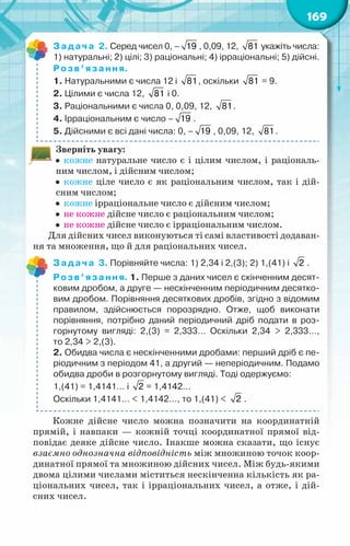 169
Задача 2. Серед чисел 0, – 19 , 0,09, 12, 81 укажіть числа:
1) натуральні; 2) цілі; 3) раціональні; 4) ірраціональні; 5) дійсні.
Розв’язання.
1. Натуральними є числа 12 і 81, оскільки 81 = 9.
2. Цілими є числа 12, 81 і 0.
3. Раціональними є числа 0, 0,09, 12, 81.
4. Ірраціональним є число – 19 .
5. Дійсними є всі дані числа: 0, – 19 , 0,09, 12, 81.
Зверніть увагу:
  кожне натуральне число є і цілим числом, і раціональ-
ним числом, і дійсним числом;
  кожне ціле число є як раціональним числом, так і дій-
сним числом;
  кожне ірраціональне число є дійсним числом;
  не кожне дійсне число є раціональним числом;
  не кожне дійсне число є ірраціональним числом.
Для дійсних чисел виконуються ті самі властивості додаван-
ня та множення, що й для раціональних чисел.
Задача 3. Порівняйте числа: 1) 2,34 і 2,(3); 2) 1,(41) і 2 .
Розв’язання. 1. Перше з даних чисел є скінченним десят-
ковим дробом, а друге — нескінченним періодичним десятко-
вим дробом. Порівняння десяткових дробів, згідно з відомим
правилом, здійснюється порозрядно. Отже, щоб виконати
порівняння, потрібно даний періодичний дріб подати в роз-
горнутому вигляді: 2,(3) = 2,333… Оскільки 2,34 > 2,333…,	
то 2,34 > 2,(3).
2. Обидва числа є нескінченними дробами: перший дріб є пе-
ріодичним з періодом 41, а другий — неперіодичним. Подамо
обидва дроби в розгорнутому вигляді. Тоді одержуємо:
1,(41) = 1,4141… і 2 = 1,4142…
Оскільки 1,4141… < 1,4142…, то 1,(41) < 2 .
Кожне дійсне число можна позначити на координатній
прямій, і навпаки — кожній точці координатної прямої від-
повідає деяке дійсне число. Інакше можна сказати, що існує
взаємно однозначна відповідність між множиною точок коор-
динатної прямої та множиною дійсних чисел. Між будь-якими
двома цілими числами міститься нескінченна кількість як ра-
ціональних чисел, так і ірраціональних чисел, а отже, і дій-
сних чисел.
 