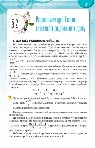 17
Раціональнийдріб.Основна
властивістьраціональногодробу
§2
1. Що таке раціональний дріб
Ви вже знаєте, що дробовий раціональний вираз містить
ділення на вираз зі змінними. Проте не кожний такий вираз
називають дробом. Наприклад, вираз (х + 5) : 2ху є дробовим
раціональним виразом, але він не є дробом. Однак цей вираз
можна подати як дріб, замінивши знак ділення рискою дробу:
5
2
x
õу
+
. Дріб — це особлива форма запису результату дії ділен-
ня. Ви знаєте, що за допомогою звичайного дробу можна подати
частку від ділення двох натуральних чисел, наприклад:
1
6
,
4
5
,
8
2
. Відповідно, за допомогою раціонального дробу можна
подати частку від ділення: двох раціональних виразів;
раціонального виразу й числового виразу; числового виразу
й раціонального виразу. Наприклад, раціональними дробами
є вирази:
2 1
7
a
b
+
,
7
6
x −
, 3
5 1
1
m m
+
+ +
.
Чи може раціональний дріб бути цілим виразом? Так. Напри-
клад, дріб
x − 7
6
не містить ділення на вираз зі змінною, тому він
є цілим раціональним виразом.
Надалі розглядатимемо дроби, які містять ділення на вираз
зі змінною.
Дробовий раціональний вираз, який є сумою чи різницею
кількох дробів, не можна вважати раціональним дробом. На-
приклад, вираз
2
2 1 3
7 2 9
a c
b
с
+ −
+
+
є дробовим раціональним вира-
зом, але не є дробом.
Зв’язок між цілими і дробовими виразами, а також раціо-
нальними дробами зображено на малюнку 1.
 