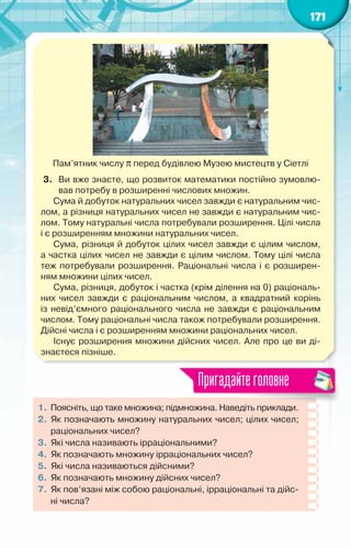 171
Пам’ятник числу π перед будівлею Музею мистецтв у Сіетлі
3.	 Ви вже знаєте, що розвиток математики постійно зумовлю-
вав потребу в розширенні числових множин.
Сума й добуток натуральних чисел завжди є натуральним чис-
лом, а різниця натуральних чисел не завжди є натуральним чис-
лом. Тому натуральні числа потребували розширення. Цілі числа
і є розширенням множини натуральних чисел.
Сума, різниця й добуток цілих чисел завжди є цілим числом,	
а частка цілих чисел не завжди є цілим числом. Тому цілі числа
теж потребували розширення. Раціональні числа і є розширен-
ням множини цілих чисел.
Сума, різниця, добуток і частка (крім ділення на 0) раціональ-
них чисел завжди є раціональним числом, а квадратний корінь
із невід’ємного раціонального числа не завжди є раціональним
числом. Тому раціональні числа також потребували розширення.
Дійсні числа і є розширенням множини раціональних чисел.
Існує розширення множини дійсних чисел. Але про це ви ді-
знаєтеся пізніше.
1.	Поясніть, що таке множина; підмножина. Наведіть приклади.
2.	Як позначають множину натуральних чисел; цілих чисел;
раціональних чисел?
3.	Які числа називають ірраціональними?
4.	Як позначають множину ірраціональних чисел?
5.	Які числа називаються дійсними?
6.	Як позначають множину дійсних чисел?
7.	Як пов’язані між собою раціональні, ірраціональні та дійс­
ні числа?
Пригадайтеголовне
 