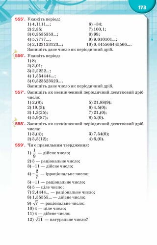 173
555°.	 Укажіть період:
1) 4,1111…;	 6) –34;
2) 2,35;	 7) 100,1;
3) 0,3535353…;	 8) 99;
4) 5,7777…;	 9) 9,010101…;
5) 2,123123123…;	 10) 0,445566445566….
Запишіть дане число як періодичний дріб.
556°.	 Укажіть період:
1) 8;
2) 3,01;
3) 2,2222…;
4) 1,554444…;
5) 0,523523523….
Запишіть дане число як періодичний дріб.
557°.	 Запишіть як нескінченний періодичний десятковий дріб
число:
1) 2,(8);	 5) 21,88(9);
2) 19,(3);	 6) 4,5(0);
3) 1,3(25);	 7) 21,(0);
4) 5,9(87);	 8) 5,(0).
558°.	 Запишіть як нескінченний періодичний десятковий дріб
число:
1) 3,(4);	 3) 7,54(0);
2) 5,5(12);	 4) 6,(0).
559°.	 Чи є правильним твердження:
1)
1
9
— дійсне число;
2) 5 — раціональне число;
3) –11 — дійсне число;
4) –
2
7
— ірраціональне число;
5) –11 — раціональне число;
6) 5 — ціле число;
7) 2,4444… — раціональне число;
8) 1,55555… — дійсне число;
9) 7 — раціональне число;
10) π — ціле число;
11) π — дійсне число;
12) 11 — натуральне число?
 