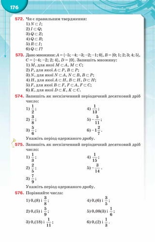 176
572.	 Чи є правильним твердження:
1) N ⊂ І;
2) І ⊂ Q;
3) Q ⊂ Z;
4) Q ⊂ R;
5) R ⊂ І;
6) Q ⊂ І?
573.	 Дано множини: А = {–5; –4; –3; –2; –1; 0}, В = {0; 1; 2; 3; 4; 5},
С = {–4; –2; 2; 4}, D = {0}. Запишіть множину:
1) M, для якої М ⊂ А, М ⊂ С;
2) Р, для якої А ⊂ Р, В ⊂ Р;
3) N, для якої N ⊂ А, N ⊂ В, В ⊂ Р;
4) H, для якої А ⊂ Н, В ⊂ Н, D ⊂ Н;
5) F, для якої В ⊂ F, F ⊂ А, F ⊂ С;
6) K, для якої D ⊂ K, K ⊂ C.
574.	 Запишіть як нескінченний періодичний десятковий дріб
число:
1)
1
2
;	 4)
1
13
;
2)
3
8
;	 5) –
5
11
;
3)
5
6
;	 6) –
2
1
7
.
Укажіть період одержаного дробу.
575.	 Запишіть як нескінченний періодичний десятковий дріб
число:
1)
1
3
;	 4)
1
15
;
2)
2
5
;	 5) –
3
14
.
3)
7
9
;
Укажіть період одержаного дробу.
576.	 Порівняйте числа:
1) 0,(8) і
3
8
;	 4) 0,(6) і
3
5
;
2) 0,(5) і
5
9
;	 5) 0,08(3) і
1
6
;
3) 0,(18) і
1
11
;	 6) 0,(2) і
1
3
.
 