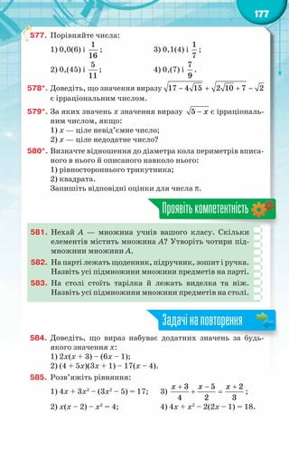 177
577.	 Порівняйте числа:
1) 0,0(6) і
1
16
;	 3) 0,1(4) і
1
7
;
2) 0,(45) і
5
11
;	 4) 0,(7) і
7
9
.
578*.	Доведіть, що значення виразу − + + −
17 4 15 2 10 7 2
є ірраціональним числом.
579*.	За яких значень х значення виразу 5 x
− є ірраціональ-
ним числом, якщо:
1) x — ціле невід’ємне число;
2) x — ціле недодатне число?
580*.	Визначте відношення до діаметра кола периметрів вписа-
ного в нього й описаного навколо нього:
1) рівностороннього трикутника;
2) квадрата.
Запишіть відповідні оцінки для числа π.
Проявітькомпетентність
581.	 Нехай А  — множина учнів вашого класу. Скільки
елементів містить множина А? Утворіть чотири під-
множини множини А.
582.	 На парті лежать щоденник, підручник, зошит і ручка.
Назвіть усі підмножини множини предметів на парті.
583.	 На  столі стоїть тарілка й лежать виделка та ніж.
Назвіть усі підмножини множини предметів на столі.
584.	 Доведіть, що вираз набуває додатних значень за будь-
якого значення х:
1) 2х(х + 3) – (6х – 1);
2) (4 + 5х)(3х + 1) – 17(х – 4).
585.	 Розв’яжіть рівняння:
1) 4x + 3x2
– (3x2
– 5) = 17;	 3)
3 5 2
4 2 3
x x x
+ − +
+ =;
2) x(x – 2) – x2
= 4;		 4) 4x + x2
– 2(2x – 1) = 18.
Задачінаповторення
 