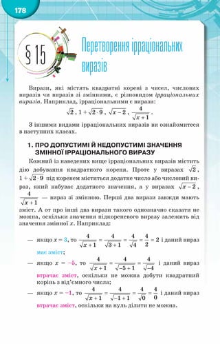 178
Перетворенняірраціональних
виразів
§15
Вирази, які містять квадратні корені з чисел, числових
виразів чи виразів зі змінними, є різновидом ірраціональних
виразів. Наприклад, ірраціональними є вирази:
2 , 1 + ⋅
2 9 , − 2
õ ,
4
1
x +
.
З іншими видами ірраціональних виразів ви ознайомитеся
в наступних класах.
1.	Про допустимі й недопустимі значення
змінної ірраціонального виразу
Кожний із наведених вище ірраціональних виразів містить
дію добування квадратного кореня. Проте у виразах 2 ,
1 + ⋅
2 9 під коренем міститься додатне число або числовий ви-
раз, який набуває додатного значення, а у виразах − 2
õ ,
+
4
1
x
— вираз зі змінною. Перші два вирази завжди мають
зміст. А от про інші два вирази такого однозначно сказати не
можна, оскільки значення підкореневого виразу залежить від
значення змінної х. Наприклад:
—	 якщо х = 3, то = = = =
+ +
4 4 4 4
2
2
1 3 1 4
x
і даний вираз
має зміст;
—	 якщо х = –5, то = =
+ − + −
4 4 4
1 5 1 4
x
і даний вираз
втрачає зміст, оскільки не можна добути квадратний
корінь з від’ємного числа;
—	 якщо х = –1, то = = =
+ − +
4 4 4 4
0
1 1 1 0
x
і даний вираз
втрачає зміст, оскільки на нуль ділити не можна.
 