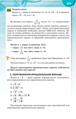 179
Зверніть увагу:
Якщо А — вираз зі змінними і А = 0, то À = 0. І навпаки,
якщо À = 0, то А = 0.
Як бачимо, для виразу
+
4
1
x
числа –5 і –1 є недопустими-
ми значеннями змінної. Існує безліч інших значень змінної х,
за яких даний вираз втрачає зміст. Отже, для ірраціонального
виразу зі змінними необхідно шукати ОДЗ його змінних. Як
саме це можна зробити, ви дізнаєтесь у наступних класах. На-
разі, спираючись на означення квадратного кореня з числа, для
ірраціонального виразу зі змінними домовимося враховувати
таке.
Нехай А — вираз зі змінними. Тоді:
— вираз À має зміст, якщо А ≥ 0;
— вираз
1
À
має зміст, якщо А > 0.
Чому для виразу
1
À
приймаємо саме таке обмеження: А > 0?
Оскільки якщо А = 0, то À = 0, а на нуль ділити не можна.
Надалі перетворення ірраціональних виразів здійснюємо
на ОДЗ змінних цих виразів.
2.	Перетворення ірраціональних виразів
Нехай А  і В  — деякі вирази. Сформулюємо властивості,
які справджуються для ірраціональних виразів.
1. À ≥ 0.
2. ( )
2
À = А.
3. 2
À À
= .
4. À Â À Â
⋅ = ⋅ .
5.
À À
Â
Â
= .
Розглянемо приклади застосування цих властивостей для
перетворення ірраціональних виразів.
 
