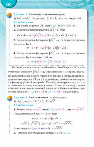 180
Задача 1. Розкладіть на множники вираз:
1) 3 à – b à;    2) à + аb;    3) х2
– 3;    4) х – 4, якщо x > 0.
Розв’язання.
1. Винесемо за дужки à . Тоді: 3 – b = (3 – b).
2. Скористаємося формулою ( ) =
2
à à. Тоді:
à + аb = à + b = (1 + · b) = à (1 + b à ).
3. Скористаємося формулою ( ) =
2
à à та формулою різниці
квадратів. Тоді:
х2
– 3 = х2
– = .
4. Скористаємося формулою ( ) =
2
à à та формулою різниці
квадратів. Тоді, оскільки x > 0, то:
х – 4 = – 22
= .
Останні два приклади є особливими. Розв’язуючи їх, ми за-
стосували формулу ( ) =
2
à à, «прочитавши» її справа наліво.
Це дало нам змогу подати число 3 та змінну х як квадрати ірра-
ціональних виразів 3 та õ відповідно, щоб потім застосува-
ти формулу різниці квадратів. Узагалі, два вирази виду а – b та
а + b називають взаємно спряженими. Отже, у кожному з даних
прикладів ми подали заданий вираз як добуток взаємно спря-
жених виразів: і та і відповідно.
Задача 2. Внесіть множник під знак кореня:
1) ab x , якщо а > 0, b < 0;    2) 2
x x .
Розв’язання.
1. Якщо а > 0, то , якщо b < 0, то –b > 0 і тому .
Подамо множник b так: b = –(–b). Тоді:
аb õ = а · (–(–b)) · õ =
= .
Отже, якщо а > 0, b < 0, то аb õ = .
2. Потрібно розглянути два випадки: х ≥ 0 і х < 0.
 