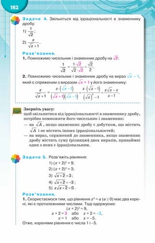 182
Задача 4. Звільніться від ірраціональності в знаменнику
дробу:
1)
1
2
;
2)
+1
õ
õ
.
Розв’язання.
1. Помножимо чисельник і знаменник дробу на :
1
2
= .
2. Помножимо чисельник і знаменник дробу на вираз – 1,
який є спряженим з виразом + 1 у його знаменнику:
+1
õ
õ
= .
Зверніть увагу:
щоб звільнитися від ірраціональності в знаменнику дробу,
потрібно помножити його чисельник і знаменник:
—	на À , якщо знаменник дробу є добутком, що містить
À і не містить інших ірраціональностей;
—	на вираз, спряжений до знаменника, якщо знаменник
дробу містить суму (різницю) двох виразів, принаймні
один з яких є ірраціональним.
Задача 5.	 Розв’яжіть рівняння:
	 1) (х + 2)2
= 9;
	 2) (х + 2)2
= 3;
	 3) + =
2 3
x ;
	 4) + =
−
2 3
x ;
	 5) + =
2 0
x x .
Розв’язання.
1. Скористаємося тим, що рівняння х2
= а (а ≥ 0) має два коре-
ні, які є протилежними числами. Тоді одержуємо:
(х + 2)2
= 9,
х + 2 = 3     або     х + 2 = –3,
х = 1     або     х = –5.
Отже, коренями рівняння є числа 1 і –5.
 