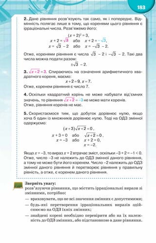 183
2. Дане рівняння розв’язують так само, як і попереднє. Від-
мінність полягає лише в тому, що коренями цього рівняння є
ірраціональні числа. Розв’яжемо його:
(х + 2)2
= 3,
х + 2 =      або     х + 2 = ,
х = 3 – 2     або     х = − 3 – 2.
Отже, коренями рівняння є числа 3 – 2 і − 3 – 2. Такі два
числа можна подати разом:
± 3 – 2.
3.  . Спираючись на означення арифметичного ква-
дратного кореня, маємо:
+ =
2 9,
x = 7.
x
Отже, коренем рівняння є число 7.
4. Оскільки квадратний корінь не може набувати від’ємних
значень, то рівняння не може мати коренів.
Отже, рівняння коренів не має.
5. Скористаємося тим, що добуток дорівнює нулю, якщо	
хоча б один із множників дорівнює нулю. Тоді на ОДЗ змінної
одержуємо:
( )
+ + =
3 2 0
x x ,
x + 3 = 0     або      + =
2 0
x ,
х = –3     або     х + 2 = 0,
                 	          х = –2.
Якщо х = –3, то вираз х + 2 втрачає зміст, оскільки –3 + 2 = –1 < 0.
Отже, число –3 не належить до ОДЗ змінної даного рівняння,
а тому не може бути його коренем. Число –2 належить до ОДЗ
змінної даного рівняння й перетворює рівняння у правильну
рівність, а отже, є коренем даного рівняння.
Зверніть увагу:
розв’язуючи рівняння, що містить ірраціональні вирази зі
змінними, потрібно:
—	враховувати, що не всі значення змінних є допустимими;
—	будь-які перетворення ірраціональних виразів здій-
снюємо на ОДЗ їхніх змінних;
—	знайдені корені необхідно перевірити або на їх належ-
ність до ОДЗ змінних, або підстановкою в дане рівняння.
 
