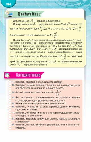 184
Доведемо, що 2 — ірраціональне число.
Припустимо, що 2 — раціональне число. Тоді 2 можна по-
дати як нескоротний дріб
т
ï
, де т ∈ Z, п ∈ N, тобто: 2 =
т
ï
.
Піднесемо до квадрата цю рівність: =
2
2
2
т
ï
.
Звідси =
2 2
2ï т . З одержаної рівності випливає, що т2
— пар-
не число, а значить, і т — парне число. Тоді його можна подати у
вигляді т = 2k, k ∈ N. Підставимо т = 2k у рівність =
2 2
2ï т . Тоді
одержуємо: =
2 2
2 (2 )
ï k , =
2 2
2 4
ï k , =
2 2
2
ï k . Звідси випливає, що
п2
— парне число, а значить, і п — парне число. Отже, т — парне
число і п — парне число. Одержали, що дріб
т
ï
— скоротний
дріб. Це суперечить припущенню, що 2 — раціональне число.
Отже, 2 — ірраціональне число.
1.	Наведіть приклад ірраціонального виразу.
2.	 Наведіть приклад значення змінної, яке є недопустимим
для обраного вами ірраціонального виразу.
3.	 За якої умови має зміст вираз À ;
1
À
?
4.	 Які властивості арифметичного квадратного кореня
справджуються для ірраціональних виразів?
5.	 Які вирази називають взаємно спряженими?
6.	Поясніть, як внести під знак кореня додатний множник;
від’ємний множник.
7.	 Поясніть, як винести з-під знака кореня додатний множ-
ник; від’ємний множник.
8.	 Наведіть приклад дробу, що містить ірраціональність у
знаменнику.
9.	Поясніть, як звільнитися від ірраціональності в знаменни-
ку дробу.
Пригадайтеголовне
Дізнайтесябільше
 