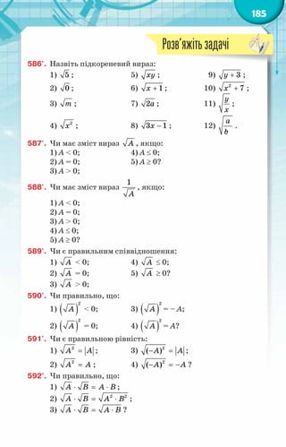 185
586'.	 Назвіть підкореневий вираз:
1) 5 ;	 5) õу ;	 9) + 3
у ;
2) 0 ;	 6) + 1
õ ;	 10) +
2
7
õ ;
3) т ;	 7) 2à ;	 11)
у
õ
;
4) 2
õ ;	 8) −
3 1
õ ;	 12)
à
b
с
.
587'.	 Чи має зміст вираз À , якщо:
1) А < 0;	 4) А ≤ 0;
2) А = 0;	 5) А ≥ 0?
3) А > 0;
588'.	 Чи має зміст вираз
1
À
, якщо:
1) А < 0;
2) А = 0;
3) А > 0;
4) А ≤ 0;
5) А ≥ 0?
589'.	 Чи є правильним співвідношення:
1) À < 0;	 4) À ≤ 0;
2) À = 0;	 5) À ≥ 0?
3) À > 0;
590'.	 Чи правильно, що:
1) ( )
2
À < 0;	 3) ( )
2
À = – А;
2) ( )
2
À = 0;	 4) ( )
2
À = А?
591'.	 Чи є правильною рівність:
1) =
2
A A ;	 3) − =
2
( )
A A ;
2) =
2
A A ;	 4) − =
−
2
( )
A A ?
592'.	 Чи правильно, що:
1) ⋅ = ⋅
A B A B ;
2) ⋅ = ⋅
2 2
A B A B ;
3) ⋅ = ⋅
A B A B ?
Розв’яжітьзадачі
 