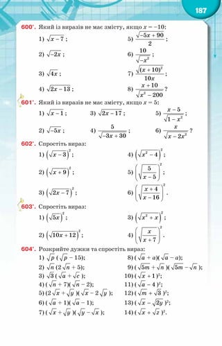 187
600°.	 Який із виразів не має змісту, якщо х = –10:
1) − 7
õ ;	 5)
− +
5 90
2
x
;
2) −2õ ;	 6)
− 2
10
x
;
3) 4õ ;	 7)
+ 2
( 10)
10
x
x
;
4) −
2 13
õ ;	 8)
+
−
2
10
200
x
x
?
601°.	 Який із виразів не має змісту, якщо х = 5:
1) − 1
õ ;	 3) −
2 17
õ ;	 5)
−
− 2
5
1
x
x
;
2) −5õ ;	 4)
− +
5
3 30
x
;	 6)
2
2
x
x x
−
?
602°.	 Спростіть вираз:
1) ( )
−
2
3
õ ;	 4) ( )
−
2
2
4
õ ;
2) ( )
+
2
9
õ ;	 5)
 
 
 
−
 
2
5
5
õ
;
3) ( )
−
2
2 7
õ ;	 6)
 
+
 
 
−
 
2
4
16
õ
õ
.
603°.	 Спростіть вираз:
1) ( )
2
5õ ;	 3) ( )
+
2
2
õ õ ;
2) ( )
+
2
10 12
õ ;	 4)
 
 
 
+
 
2
7
õ
õ
.
604°.	 Розкрийте дужки та спростіть вираз:
1) р ( р – 15);	 8) ( à + а)( à – а);
2) ï (2 ï + 5);	 9) ( 5т + ï )( 5т – ï );
3) 3 ( à + с );	 10) ( + 1
õ )2
;
4) ( ï + 7)( ï – 2);	 11) ( − 4
à )2
;
5) (2 õ + у )( õ – 2 у );	 12) ( + 3
т )2
;
6) ( à + 1)( à – 1);	 13) ( − 2
õ у )2
;
7) ( õ + у )( у – õ );	 14) ( +
x z )2
.
 