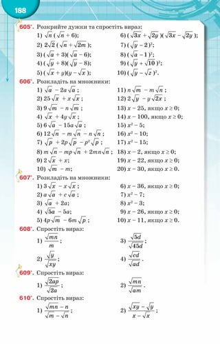 188
605°.	 Розкрийте дужки та спростіть вираз:
1) ï ( ï + 6);	 6) ( 3õ + 2у )( 3õ – 2у );
2) 2 2 ( ï + 2т );	 7) ( − 2
у )2
;
3) ( à + 3)( à – 6);	 8) ( − 1
à )2
;
4) ( у + 8)( у – 8);	 9) ( + 10
у )2
;
5) ( õ + у)(у – õ );	 10) ( у z
− )2
.
606°.	 Розкладіть на множники:
1) à – 2а à ;	 11) п т – т ï ;
2) 25 õ + х õ ;	 12) 2 у – у 2õ ;
3) 9 т – п т ;	 13) х – 25, якщо х ≥ 0;
4) õ + 4у õ ;	 14) х – 100, якщо х ≥ 0;
5) 6 à – 15а à ;	 15) х2
– 5;
6) 12 ï – т ï – п ï ;	 16) х2
– 10;
7) р + 2р р – р2
р ;	 17) х2
– 15;
8) т ï – тр ï + 2тп ï ;	 18) х – 2, якщо х ≥ 0;
9) 2 õ + х;	 19) х – 22, якщо х ≥ 0;
10) т – т;	 20) х – 30, якщо х ≥ 0.
607°.	 Розкладіть на множники:
1) 3 õ – x õ ;	 6) х – 36, якщо х ≥ 0;
2) а à + с à ;	 7) х2
– 7;
3) à + 2а;	 8) х2
– 3;
4) 5à – 5а;	 9) х – 26, якщо х ≥ 0;
5) 4р т – 6т р ;	 10) х – 11, якщо х ≥ 0.
608°.	 Спростіть вираз:
1)
mn
m
;	 3)
5
45
d
d
;
2)
y
xy
;	 4)
cd
ad
.
609°.	 Спростіть вираз:
1)
2
2
ap
a
;	 2)
mn
am
.
610°.	 Спростіть вираз:
1)
−
−
тï n
т ï
;	 2)
õу у
õ õ
−
−
;
 