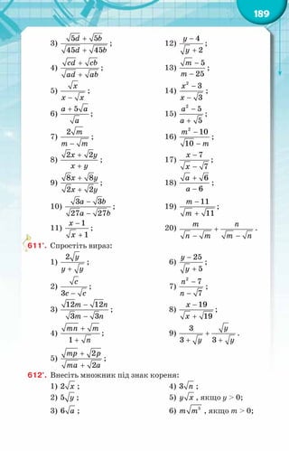 189
3)
+
+
5 5
45 45
d b
d b
;	 12)
−
+
4
2
у
у
;
4)
+
+
cd cb
ad ab
;	 13)
−
−
5
25
т
т
;
5)
−
õ
õ õ
;	 14)
−
−
2
3
3
õ
õ
;
6)
+ 5
à à
à
;	 15)
−
+
2
5
5
à
à
;
7)
−
2 т
т т
;	 16)
−
−
2
10
10
т
т
;
8)
+
+
2 2
õ у
õ у
;	 17)
−
−
7
7
õ
õ
;
9)
+
+
8 8
2 2
õ у
õ у
;	 18)
+
−
6
6
à
à
;
10)
−
−
3 3
27 27
à b
à b
;	 19)
−
+
11
11
т
т
;
11)
−
+
1
1
õ
õ
;	 20)
т ï
ï т т ï
+
− −
.
611°.	 Спростіть вираз:
1)
+
2 у
у у
;	 6)
−
+
25
5
у
у
;
2)
−
3
с
с с
;	 7)
−
−
2
7
7
ï
ï
;
3)
−
−
12 12
3 3
т ï
т ï
;	 8)
−
+
19
19
õ
õ
;
4)
1
тï т
ï
+
+
;	 9) +
+ +
3
3 3
у
у у
.
5)
+
+
2
2
тр р
та а
;	
612°.	 Внесіть множник під знак кореня:
1) 2 x ;	 4) 3 n ;
2) 5 y ;	 5) y x , якщо у > 0;
3) 6 a ;	 6) 5
т т , якщо т > 0;
 