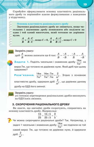 19
Спробуйте сформулювати основну властивість раціональ-
ного дробу та порівняйте власне формулювання з наведеним
у підручнику.
Основна властивість раціонального дробу
Значення раціонального дробу не зміниться, якщо чи-
сельник і знаменник дробу помножити або поділити на
один і той самий многочлен, який тотожно не дорівнює
нулю.
A A C
B B C
⋅
=
⋅
, якщо C ≠ 0,
:
:
A A C
B B C
= , якщо C ≠ 0
Зверніть увагу:
дріб
A
B
можна записати ще й так:
A A A A
B B B B
− −
= =
− =
−
− −
.
Задача 1. Поділіть чисельник і знаменник дробу
m
m3
14
7
на
вираз m
7 , що тотожно не дорівнює нулю. Який дріб при цьому
одержимо?
Розв’язання.
m m m
m m m m
= =
3 3 2
14 14 :7 2
7 7 :7
. Згідно з основною
властивістю дробу, одержали дріб
m2
2
, що дорівнює даному
дробу на ОДЗ його змінної.
Зверніть увагу:
усі тотожні перетворення раціональних дробів виконують
на ОДЗ їхніх змінних.
3. Скорочення раціонального дробу
Ви знаєте, що звичайні дроби скорочують, спираючись на
основну властивість дробу. Наприклад:
15 15 : 5 3
25 25 : 5 5
= = .
Чи можна скорочувати раціональні дроби? Так. Наприклад, у
задачі 1 чисельник і знаменник дробу
m
m3
14
7
ми поділили на той
самий вираз m
7 , що тотожно не дорівнює нулю, й одержали
дріб
m2
2
.
 