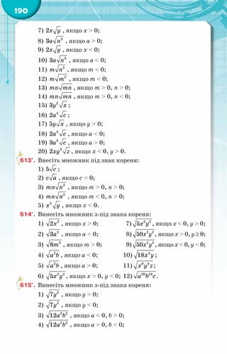 190
7) 2x y , якщо х > 0;
8) 3
3a n , якщо а > 0;
9) 2x y , якщо х < 0;
10) 3
3a n , якщо а < 0;
11) 5
m n , якщо т < 0;
12) 2
т т , якщо т < 0;
13) тï тï , якщо т > 0, п > 0;
14) тï тï , якщо т > 0, п < 0;
15) 2
3y x ;
16) 4
2a c ;
17) 5y x , якщо y > 0;
18) 3
2a c , якщо a < 0;
19) 3
3a c , якщо a > 0;
20) 3
2xy z , якщо x < 0, y > 0.
613°.	 Внесіть множник під знак кореня:
1) 5 с ;
2) c a , якщо с < 0;
3) 2
тn n , якщо т > 0, п > 0;
4) 2
тn n , якщо т < 0, п > 0;
5) 5
x y , якщо х < 0.
614°.	 Винесіть множник з-під знака кореня:
1) õ2
2 , якщо х > 0;	 7) õ у
2 2
5 , якщо х < 0, у > 0;
2) à2
3 , якщо а < 0;	 8) õ у
2 2
50 , якщо х > 0, у ≥ 0;
3) т2
8 , якщо т > 0;	 9) õ у
2 2
50 , якщо х < 0, у < 0;
4) 2
à b , якщо а < 0;	 10) õ y
4
18 ;
5) 2
à b , якщо а > 0;	 11) õ у z
8 4
;
6) õ у
2 2
5 , якщо х > 0, у < 0;	12) a b c
20 16
.
615°.	 Винесіть множник з-під знака кореня:
1) у2
7 , якщо у > 0;
2) у2
7 , якщо у < 0;
3) à b
2 2
12 , якщо а < 0, b > 0;
4) à b
2 2
12 , якщо а > 0, b < 0;
 