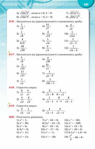 191
5) à b
2 2
12 , якщо а ≥ 0, b > 0;		 7) т ï
8
27 ;
6) à b
2 2
12 , якщо а < 0, b < 0;	 8) x y
4 20
32 .
616°.	 Звільніться від ірраціональності в знаменнику дробу:
1)
1
5
;	 5)
14
7
;	 9)
у
у
;
2)
1
8
;	 6)
2
11
;	 10)
1
тï
;
3)
4
3 5
;	 7)
1
т
;	 11)
−
1
1
õ
;
4)
10
10
;	 8)
2
ï
;	 12)
+
1
5
т
.
617°.	 Звільніться від ірраціональності в знаменнику дробу:
1)
1
3
;	 5)
2
à
b
;
2)
5
15
;	 6)
2z
z
;
3)
17
17
;	 7)
−
1
2
y
;
4)
1
õ
;	 8)
+
1
8 1
x
.
618°.	 Спростіть вираз:
1) −
3 4
с с
;	 3) −
+ +
2 1
8 8
õ õ
;
2) −
5 2
р р
;	 4) − +
−
− −
1 6 8
1
1 1
x
x x
.
619°.	 Спростіть вираз:
1) +
2 1
a a
;	 2) −
+ +
4 3
1 1
x x
.
620°.	 Розв’яжіть рівняння:
1) х2
= 1;	 7) х2
– 64 = 0;	 13) х 2
= ­
–62;
2) х2
= 36;	 8) 2х2
– 42 = 0;	 14) х2
= –100;
3) х2
= 0;	 9) х2
– 81 = 0;	 15) х2
+ 13 = 0;
4) 3х2
= 9;	 10) х2
– 17 = 0;	 16) х2
+ 40 = 0;
5) х2
= 11;	 11) х2
= –1;	 17) 0,1x2
+ 1,6 = 0;
6) х2
= 15;	 12) х2
= –29;	 18)
2
16 0
4
x
− =
.
 