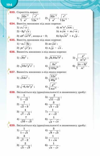 194
633.	 Спростіть вираз:
1)
−3
5
32c
a
· −
3
5
2
c
a
;	 2)
−3
5
32c
a
: −
3
5
2
c
a
.
634.	 Внесіть множник під знак кореня:
1) −
õ x ;	 4) 2 2
т n nт ;
2) – 2
3y x ;	 5) ï т + −
т ï ;
3) 3 2 3
àb a b , якщо a < 0;	 6) 3 2
р т + 4 р .
635.	 Внесіть множник під знак кореня:
1) – −3
à à ;	 3) ас ас ;
2) 4 2
рс с р ;	 4) õ у – õ .
636.	 Винесіть множник з-під знака кореня:
1) 2
8ï ;	 3) 8 3
0,01à b ;	 5) −
4
6 3
р
т ï
;
2) õ у z
4 8 7
18 ;	 4)
3
10
8
125
õ
у
;	 6)
+
ï
т
4
5
( 3)
.
637.	 Винесіть множник з-під знака кореня:
1) õ2
54 ;	 3)
õ
у
5
12
12
49
;
2) − õ у
2 5
0,4 ;	 4)
12
10
р
тï
.
638.	 Звільніться від ірраціональності в знаменнику дробу:
1)
−
1
1 2
;	 5)
−
2
11 2
;
2)
+
7
2 3
;	 6)
+
3
5 2
;
3)
−
4
7 5
;	 7)
−
1
2
õ
;
4)
+
7
10 3
;	 8)
+
1
у õ
.
639.	 Звільніться від ірраціональності в знаменнику дробу:
1)
+
1
1 5
;	 4)
+
3
8 5
;
2)
−
3
7 2
;	 5)
+
1
1 т
;
3)
−
2
5 3
;	 6)
−
1
а с
.
 