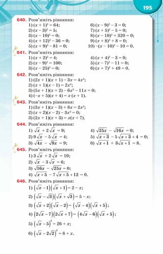 195
640.	 Розв’яжіть рівняння:
1) (х + 1)2
= 64;			 6) (х – 9)2
– 3 = 0;
2) (х – 3)2
= 5;	 7) (х + 5)2
– 5 = 0;
3) (х – 10)2
= 0;	 8) (х – 10)2
+ 320 = 0;
4) (х + 12)2
– 36 = 0;	 9) (х + 8)2
+ 8 = 0;
5) (х + 9)2
– 81 = 0; 10) –(x – 10)2
– 10 = 0.
641.	 Розв’яжіть рівняння:
1) (х + 2)2
= 4;	 4) (х + 4)2
– 3 = 0;
2) (х – 9)2
= 100;	 5) (х – 7)2
– 11 = 0;
3) (х – 25)2
= 0;	 6) (х + 7)2
+ 49 = 0.
642.	 Розв’яжіть рівняння:
1) (2х + 1)(х + 1) – 3х = 4х2
;
2) (х + 1)(х – 1) = 2х2
;
3) (5х + 1)(х + 2) – 6х2
– 11х = 0;
4) (–х + 5)(х + 4) = х (х + 1).
643.	 Розв’яжіть рівняння:
1) (3х + 1)(х – 3) + 8х = 2х2
;
2) (х + 2)(х – 2) – 3х2
= 0;
3) (2х + 1)(х + 3) = х(х + 7).
644.	 Розв’яжіть рівняння:
1) õ + 2 õ = 9;	 4) 25õ – 16õ = 0;
2) 9 õ – 5 õ = 4;	 5) + 3
õ – 5 + +
3 4
õ = 0;
3) 4õ – 9õ = 9;	 6) + 1
õ + +
3 1
õ = 8.
645.	 Розв’яжіть рівняння:
1) 3 õ + 2 õ = 10;
2) õ – 3 õ = 6;
3) 16õ – 25õ = 0;
4) + 5
õ – 7 + +
5 12
õ = 0.
646.	 Розв’яжіть рівняння:
1) ( )( )
− +
1 1
õ õ = 2 – х;
2) ( )( )
− +
3 3
õ õ = 5 – х;
3) ( )( )
+ −
2 2
õ õ = ( )( )
− +
4 5
õ õ ;
4) ( )( )
− +
2 7 2 7
õ õ = ( )( )
− +
4 6 5
õ õ ;
5) ( )
−
2
5
õ = 26 + х;
6) ( )
−
2
2 2
õ = 8 + х.
 