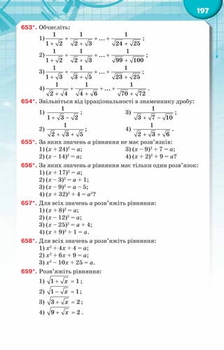 197
653*.	Обчисліть:
1) + + +
+ + +
1 1 1
...
1 2 2 3 24 25
;
2) + + +
+ + +
1 1 1
...
1 2 2 3 99 100
;
3)
1 1 1
...
1 3 3 5 23 25
+ + +
+ + +
;
4) + + +
+ + +
1 1 1
...
2 4 4 6 70 72
.
654*.	Звільніться від ірраціональності в знаменнику дробу:
1)
+ −
1
1 3 2
;	 3)
1
3 7 10
+ −
;
2)
1
2 3 5
+ +
;	 4)
+ +
1
2 3 6
.
655*.	За яких значень а рівняння не має розв’язків:
1) (х + 24)2
= а;	 3) (х – 9)2
+ 7 = а;
2) (х – 14)2
= а;	 4) (х + 2)2
+ 9 = а?
656*.	За яких значень а рівняння має тільки один розв’язок:
1) (х + 17)2
= а;
2) (х – 3)2
= а + 1;
3) (х – 9)2
= а – 5;
4) (х + 32)2
+ 4 = а2
?
657*.	Для всіх значень а розв’яжіть рівняння:
1) (х + 8)2
= а;
2) (х – 12)2
= а;
3) (х – 25)2
= а + 4;
4) (х + 9)2
+ 1 = а.
658*.	Для всіх значень а розв’яжіть рівняння:
1) х2
+ 4х + 4 = а;
2) х2
+ 6х + 9 = а;
3) х2
– 10х + 25 = а.
659*.	Розв’яжіть рівняння:
1) + =
1 1
õ ;
2) − =
1 1
õ ;
3) + =
3 2
õ ;
4) + =
9 2
õ .
 