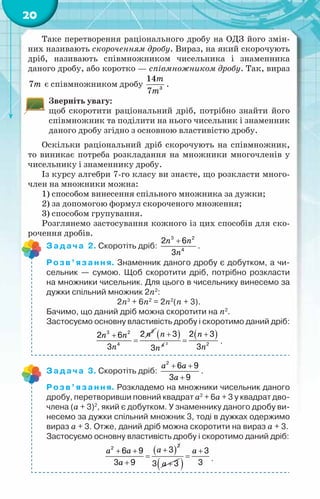 20
Таке перетворення раціонального дробу на ОДЗ його змін-
них називають скороченням дробу. Вираз, на який скорочують
дріб, називають співмножником чисельника і знаменника
даного дробу, або коротко — співмножником дробу. Так, вираз
7m є співмножником дробу 3
14
7
m
m
.
Зверніть увагу:
щоб скоротити раціональний дріб, потрібно знайти його
співмножник та поділити на нього чисельник і знаменник
даного дробу згідно з основною властивістю дробу.
Оскільки раціональний дріб скорочують на співмножник,
то виникає потреба розкладання на множники многочленів у
чисельнику і знаменнику дробу.
Із курсу алгебри 7-го класу ви знаєте, що розкласти много-
член на множники можна:
1) способом винесення спільного множника за дужки;
2) за допомогою формул скороченого множення;
3) способом групування.
Розглянемо застосування кожного із цих способів для ско-
рочення дробів.
Задача 2. Скоротіть дріб:
n n
n
+
3 2
4
2 6
3
.
Розв’язання. Знаменник даного дробу є добутком, а чи-
сельник — сумою. Щоб скоротити дріб, потрібно розкласти
на множники чисельник. Для цього в чисельнику винесемо за
дужки спільний множник 2n2
:
2n3
+ 6n2
= 2n2
(n + 3).
Бачимо, що даний дріб можна скоротити на n2
.
Застосуємо основну властивість дробу і скоротимо даний дріб:
n
n n
n
+
=
2
3 2
4
2
2 6
3
( )
n
n
+
4
3
3
( )
n
n
+
=
2 2
2 3
3
.
Задача 3. Скоротіть дріб:
a a
a
+ +
+
2
6 9
3 9
.
Розв’язання. Розкладемо на множники чисельник даного
дробу, перетворивши повний квадрат а2
+ 6а + 3 у квадрат дво-
члена (а + 3)2
, який є добутком. У знаменнику даного дробу ви-
несемо за дужки спільний множник 3, тоді в дужках одержимо
вираз а + 3. Отже, даний дріб можна скоротити на вираз а + 3.
Застосуємо основну властивість дробу і скоротимо даний дріб:
( )
2
2
3
6 9
3 9
+
+ +
=
+
a
a a
a 3 3
+
a
( )
3
3
+
=
a
.
 