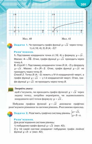 201
Мал. 40 Мал. 41
Задача 1. Чи проходить графік функції y x
= через точку:
	 	        1) А (16; 4); 2) В (4; −2)?
Розв’язання.
1. Підставимо координати точки А (16; 4) у формулу y x
= .
Маємо: =
4 16 . Отже, графік функції y x
= проходить через
точку А.
2. Спосіб 1. Підставимо координати точки В (4; −2) у формулу
y x
= . Маємо: − ≠ =
2 4 2 . Отже, графік функції y x
= не
проходить через точку В.
Спосіб 2. Точка В (4; −2) лежить у IV-й координатній чверті, а
графік функції y x
= — у І-й координатній чверті. Отже, гра-
фік функції y x
= не проходить через точку В.
Зверніть увагу:
щоб з’ясувати, чи проходить графік функції y x
= через
задану точку, потрібно перевірити, чи задовольняють
координати цієї точки формулу y x
= .
Побудова графіка функції y x
= допомагає графічно
розв’язувати рівняння та системи рівнянь. Розглянемо приклад.
Задача 2. Розв’яжіть графічно систему рівнянь
у õ
у õ
 =


= −


,
2 .
Розв’язання.
Для розв’язування системи рівнянь:
1) побудуємо графік функції y x
= (мал. 42);
2) у тій самій системі координат побудуємо графік лінійної
функції y x
= −
2 (мал. 42);
 