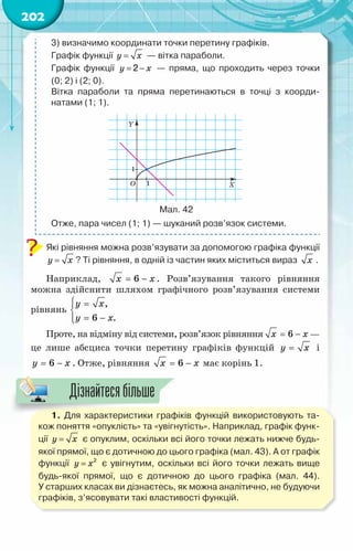 202
3) визначимо координати точки перетину графіків.
Графік функції y x
= — вітка параболи.
Графік функції y x
= −
2 — пряма, що проходить через точки	
(0; 2) і (2; 0).
Вітка параболи та пряма перетинаються в точці з коорди­
натами (1; 1).
	
Мал. 42
Отже, пара чисел (1; 1) — шуканий розв’язок системи.
Які рівняння можна розв’язувати за допомогою графіка функції
y x
= ? Ті рівняння, в одній із частин яких міститься вираз x .
Наприклад, = −
x x
6 . Розв’язування такого рівняння
можна здійснити шляхом графічного розв’язування системи
рівнянь
,
6 .
у x
у õ
 =


= −


Проте, на відміну від системи, розв’язок рівняння 6
x x
= − —
це лише абсциса точки перетину графіків функцій y x
= і
6
y x
= − . Отже, рівняння = −
x x
6 має корінь 1.
1. Для характеристики графіків функцій використовують та-
кож поняття «опуклість» та «увігнутість». Наприклад, графік функ-
ції y x
= є опуклим, оскільки всі його точки лежать нижче будь-
якої прямої, що є дотичною до цього графіка (мал. 43). А от графік
функції y x
= 2
є увігнутим, оскільки всі його точки лежать вище
будь-якої прямої, що є дотичною до цього графіка (мал. 44).
У старших класах ви дізнаєтесь, як можна аналітично, не будуючи
графіків, з’ясовувати такі властивості функцій.
Дізнайтесябільше
 