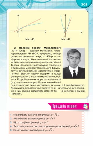 203
Мал. 43                                                 Мал. 44
2. Положій Георгій Миколайович
(1914–1968)  — відомий математик, член-
кореспондент АН УРСР, професор, доктор
фізико-математичних наук, із 1958 р. — за-
відувач кафедри обчислювальної математи-
ки Київського державного університету імені
Тараса Шевченка. Започаткував створення
в Київському університеті окремого факуль-
тету з обчислювальної математики і кібер-
нетики. Відомий своїми працями в галузі
функціонального аналізу й математичної фі-
зики. Розроблена ним теорія р-аналітичних і
(р, q)-аналітичних функцій є важливою й нині
для розвитку не лише математики як науки, а й авіабудівництва,
будівництва гідротехнічних споруд та ін. На честь ученого дослід­
жені ним функції називають його ім’ям — «р-аналітичні функції	
Положія».
1.	Яка область визначення функції y x
= ? 	
2.	 Яка область значень функції y x
= ?
3.	 Що є графіком функції y x
= ?
4.	 Як розміщується в системі координат графік функції y x
= ?
5.	 Назвіть властивості функції y x
= .
Пригадайтеголовне
 