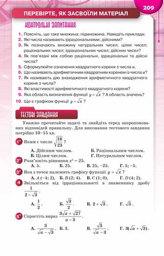 209
Перевірте, як засвоїли матеріал
Контрольні запитання
1.	Поясніть, що таке множина; підмножина. Наведіть приклади.
2.	Які числа називають ірраціональними; дійсними?
3.	Як позначають множину натуральних чисел; цілих чисел;	
раціональних чисел; ірраціональних чисел; дійсних чисел?
4.	Як пов’язані між собою раціональні, ірраціональні та дійсні
числа?
5.	Сформулюйте означення квадратного кореня з числа a.
6.	Що називають арифметичним квадратним коренем із числа а?
7.	Як називають дію знаходження арифметичного квадратного
кореня з числа?
8.	Які властивості арифметичного квадратного кореня?
9.	Яка область визначення функції =
y x ? А область значень?
10.	Що є графіком функції =
y x ?
ТЕСТОВІ ЗАВДАННЯ
Уважно прочитайте задачі та знайдіть серед запропонова-
них відповідей правильну. Для виконання тестового завдання
потрібно 10–15 хв.
1° 	Яким є число
16
23
?
		 А. Дійсним числом.		 Б. Раціональним числом.
		 В. Цілим числом.		 Г. Натуральним числом.
2° 	Розв’яжіть рівняння х2
= 25.
	 А. 5.	 Б. 25.	 В. 25, –25.	 Г. 5; –5.
3° 	Яка з точок належить графіку функції =
y x ?
	 А. А (–4; 2).	 Б. В (2; 4).	 В. C (1; 0).	 Г. D (4; 2).
4 	Звільніться від ірраціональності в знаменнику дробу
−
1
2 3
.
	 А.
1
2
.	 Б.
3
2
.	 В. +
2 3 .	 Г. 3 .
5* 	Спростіть вираз
+
−
a
a
3 27
3
.
	 А.
−
a
3
3
.	 Б. 3.	 В.
−
a
3
3
.	 Г. +
a
3( 3) .
 
