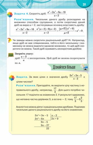 21
Задача 4. Скоротіть дріб:
a a a
a
+ + +
+
3 2
2 9 18
2
.
Розв’язання. Чисельник даного дробу розкладемо на
множники способом групування, а потім скоротимо даний
дріб на вираз а + 2, застосувавши основну властивість дробу:
( ) ( ) ( )
a
a a a
a a a
a a
+
+ + +
+ + +
= =
+ +
2
3 2 2
2 9 2
2 9 18
2 2
( )
a
a
+
+
2
9
2
a
= +
2
9 .
Чи завжди можна скоротити раціональний дріб? Ні. Наприклад,
якщо дріб не має співмножника, тобто в його чисельнику і зна-
меннику не можна виділити однакові множники, то цей дріб ско-
ротити не можна. Такий дріб називають нескоротним дробом.
Зверніть увагу:
дріб
3
a
a
+
є нескоротним. Цей дріб не можна скорочувати
на a.
Задача. За яких цілих n значення дробу
n n
n
+ −
−
2
2 3 5
3
є	
цілим числом?
Розв’язання. Пригадайте, як виділити цілу частину з не-
правильного дробу, наприклад,
17
3
. Для цього потрібно чи-
сельник 17 поділити на знаменник 3. У результаті одержимо,
що неповна частка дорівнює 5, а остача — 2, тому =
17 2
5
3 3
.
Аналогічно можна діяти і з раціональними дробами. Поділимо
чисельник даного раціонального дробу на його знаменник:
2n2
+ 3n – 5 n – 3
2n2
– 6n 2n + 9
9n – 5
9n – 27
22
Дізнайтесябільше
 