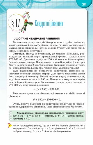 211
Квадратнірівняння
§17
1. Що таке квадратне рівняння
Ви вже знаєте, що таке лінійне рівняння з однією змінною,
можете назвати його коефіцієнти; знаєте, скільки коренів може
мати лінійне рівняння. Проте рівняння бувають не лише ліній-
ними. Розглянемо ситуацію.
Ситуація. Поряд із будинком, де мешкає Василько, роз-
міщується міський парк прямокутної форми, площа якого
270 000 м2
. Довжина парку на 150 м більша за його ширину.
За вказівкою тренера, Василько на ранковій пробіжці має про-
бігати не менш ніж 2 км. Чи виконає Василько завдання трене-
ра, якщо кожного ранку оббігатиме парк уздовж огорожі?
Щоб відповісти на поставлене запитання, потрібно об-
числити довжину огорожі парку. Для цього необхідно знати
його ширину й довжину. Нехай ширина парку становить х м,
тоді його довжина — х + 150 м. Площа прямокутника дорів-
нює добутку його сторін. За умовою, площа парку становить
270 000 м2
, тому маємо рівняння:
х ⋅ (х + 150) = 270 000.
Розкриємо дужки та зберемо всі доданки в лівій частині
рівняння:
х2
+ 150х – 270 000 = 0.
Отже, пошук відповіді на запитання зводиться до розв’я­
зування одержаного рівняння. Таке рівняння є квадратним.
Квадратним рівнянням називається рівняння виду
ax2
+ bx + c = 0, де x — змінна, a, b і с — деякі числа,
причому а ≠ 0.
Чому накладають умову, що а ≠ 0? Бо інакше рівняння не є	
квадратним. Справді, якщо а = 0, то рівняння 0 ⋅ x2
+ bx + c = 0
набуває вигляду: bx + c = 0. А це — лінійне рівняння.
 