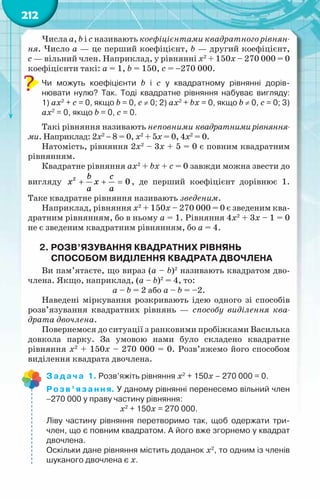 212
Числа a, b і с називають коефіцієнтами квадратного рівнян-
ня. Число a — це перший коефіцієнт, b — другий коефіцієнт,
с — вільний член. Наприклад, у рівнянні х2
+ 150х – 270 000 = 0
коефіцієнти такі: a = 1, b = 150, с = −270 000.
Чи можуть коефіцієнти b і с у квадратному рівнянні дорів­
-	
нювати нулю? Так. Тоді квадратне рівняння набуває вигляду:	
1) ax2
+ c = 0, якщо b = 0, с ≠ 0; 2) ax2
+ bx = 0, якщо b ≠ 0, с = 0; 3)
ax2
= 0, якщо b = 0, с = 0.
Такі рівняння називають неповними квадратнимирівняння-
ми. Наприклад: 2х2
− 8 = 0, х2
+ 5х = 0, 4х2
= 0.
Натомість, рівняння 2х2
– 3х + 5 = 0 є повним квадратним
рівнянням.
Квадратне рівняння ax2
+ bx + c = 0 завжди можна звести до
вигляду + + =
b c
x x
a a
2
0 , де перший коефіцієнт дорівнює 1.
Таке квадратне рівняння називають зведеним.
Наприклад, рівняння х2
+ 150х – 270 000 = 0 є зведеним ква-
дратним рівнянням, бо в ньому а = 1. Рівняння 4х2
+ 3х – 1 = 0
не є зведеним квадратним рівнянням, бо а = 4.
2. Розв’язування квадратних рівнянь
способом виділення квадрата двочлена
Ви пам’ятаєте, що вираз (a – b)2
називають квадратом дво-
члена. Якщо, наприклад, (a – b)2
= 4, то:
a – b = 2 або a – b = –2.
Наведені міркування розкривають ідею одного зі способів
розв’язування квадратних рівнянь — способу виділення ква-
драта двочлена.
Повернемося до ситуації з ранковими пробіжками Василька
довкола парку. За умовою нами було складено квадратне
рівняння х2
+ 150х – 270 000 = 0. Розв’яжемо його способом
виділення квадрата двочлена.
Задача 1. Розв’яжіть рівняння х2
+ 150х – 270 000 = 0.
Розв’язання. У даному рівнянні перенесемо вільний член
−270 000 у праву частину рівняння:
х2
+ 150х = 270 000.
Ліву частину рівняння перетворимо так, щоб одержати три­
член, що є повним квадратом. А його вже згорнемо у квадрат
двочлена.
Оскільки дане рівняння містить доданок х2
, то одним із членів
шуканого двочлена є х.
 