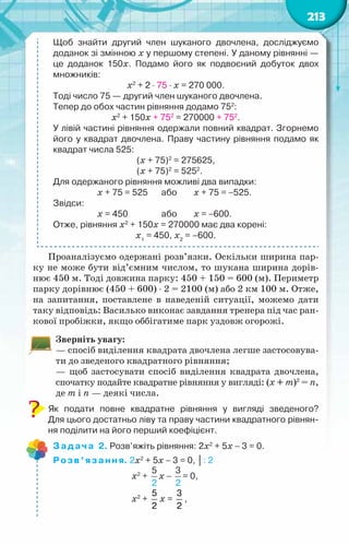 213
Щоб знайти другий член шуканого двочлена, досліджуємо	
доданок зі змінною х у першому степені. У даному рівнянні —	
це доданок 150х. Подамо його як подвоєний добуток двох
множників:
х2
+ 2 ⋅ 75 ⋅ х = 270 000.
Тоді число 75 — другий член шуканого двочлена.
Тепер до обох частин рівняння додамо 752
:
х2
+ 150х + 752
= 270000 + 752
.
У лівій частині рівняння одержали повний квадрат. Згорнемо
його у квадрат двочлена. Праву частину рівняння подамо як
квадрат числа 525:
(х + 75)2
= 275625,
(х + 75)2
= 5252
.
Для одержаного рівняння можливі два випадки:
		 х + 75 = 525	 або	 х + 75 = −525.
Звідси:
	 	 х = 450		 або	 х = −600.
Отже, рівняння х2
+ 150х = 270000 має два корені:
х1
= 450, х2
= –600.
Проаналізуємо одержані розв’язки. Оскільки ширина пар-
ку не може бути від’ємним числом, то шукана ширина дорів-
нює 450 м. Тоді довжина парку: 450 + 150 = 600 (м). Периметр
парку дорівнює (450 + 600) ⋅ 2 = 2100 (м) або 2 км 100 м. Отже,
на запитання, поставлене в наведеній ситуації, можемо дати
таку відповідь: Василько виконає завдання тренера під час ран-
кової пробіжки, якщо оббігатиме парк уздовж огорожі.
Зверніть увагу:
— спосіб виділення квадрата двочлена легше застосовува-
ти до зведеного квадратного рівняння;
— щоб застосувати спосіб виділення квадрата двочлена,
спочатку подайте квадратне рівняння у вигляді: (х + m)2
= n,
де m і n — деякі числа.
Як подати повне квадратне рівняння у вигляді зведеного?	
Для цього достатньо ліву та праву частини квадратного рівнян-
ня поділити на його перший коефіцієнт.
Задача 2. Розв’яжіть рівняння: 2х2
+ 5х − 3 = 0.
Розв’язання. 2х2
+ 5х − 3 = 0, │: 2
х2
+
5
2
х −
3
2
= 0,
х2
+
5
2
х =
3
2
,
 