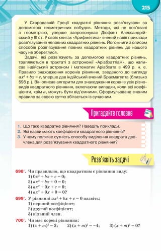 215
У  Стародавній Греції  квадратні рівняння розв’язували за
допомогою геометричних побудов. Методи, які не пов’язані
з гео­
метрією, уперше запропонував  Діофант Александрій-
ський у III ст. У своїх книгах «Арифметика» вчений навів приклади
розв’язування неповних квадратних рівнянь. Його книги з описом
способів розв’язування повних квадратних рівнянь до нашого
часу не збереглися.
Задачі, які розв’язують за допомогою квадратних рівнянь,	
трапляються в трактаті з астрономії «Аріабхаттіам», що напи-
сав індійський астроном і математик Аріабхата в 499 р. н. е.	
Правило знаходження коренів рівняння, зведеного до вигляду	
ax2
+ bx = c, уперше дав індійський вчений Брахмагупта (близько
598 р.). Він описав алгоритм для знаходження коренів усіх різно-
видів квадратного рівняння, включаючи випадки, коли всі коефі-
цієнти, крім a, можуть бути від’ємними. Сформульоване вченим
правило за своєю суттю збігається із сучасним.
1.	Що таке квадратне рівняння? Наведіть приклади.
2.	 Які назви мають коефіцієнти квадратного рівняння?
3.	 У чому полягає сутність способу виділення квадрата дво-
члена для розв’язування квадратного рівняння?
Пригадайтеголовне
698'.	 Чи правильно, що квадратним є рівняння виду:
1) 0x2
+ bx + c = 0;
2) ax2
+ bx + 0 = 0;
3) ax2
+ 0x + c = 0;
4) ax2
+ 0x + 0 = 0?
699'.	 У рівнянні ax2
+ bx + c = 0 назвіть:
1) перший коефіцієнт;
2) другий коефіцієнт;
3) вільний член.
700'.	 Чи має корені рівняння:
1) (х + m)2
= 3;	 2) (х + m)2
= –4;	 3) (х + m)2
= 0?
Розв’яжітьзадачі
 