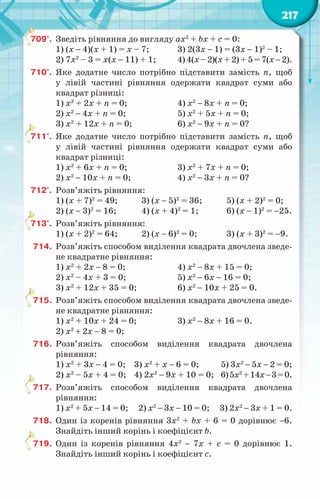 217
709°.	 Зведіть рівняння до вигляду ax2
+ bx + c = 0:
1) (х − 4)(х + 1) = х – 7;	 3) 2(3х − 1) = (3х − 1)2
– 1;
2) 7х2
– 3 = х(х − 11) + 1;	 4) 4(х – 2)(х + 2) + 5 = 7(х − 2).
710°.	 Яке додатне число потрібно підставити замість n, щоб
у лівій частині рівняння одержати квадрат суми або
квадрат різниці:
1) х2
+ 2х + n = 0;		 4) х2
− 8х + n = 0;
2) х2
− 4х + n = 0;		 5) х2
+ 5х + n = 0;
3) х2
+ 12х + n = 0;		 6) х2
− 9х + n = 0?
711°.	 Яке додатне число потрібно підставити замість n, щоб
у лівій частині рівняння одержати квадрат суми або
квадрат різниці:
1) х2
+ 6х + n = 0;		 3) х2
+ 7х + n = 0;
2) х2
− 10х + n = 0;		 4) х2
− 3х + n = 0?
712°.	 Розв’яжіть рівняння:
1) (х + 7)2
= 49;	 3) (х − 5)2
= 36;	 5) (х + 2)2
= 0;
2) (х − 3)2
= 16;	 4) (х + 4)2
= 1;	 6) (х − 1)2
= −25.
713°.	 Розв’яжіть рівняння:
1) (х + 2)2
= 64;	 2) (х − 6)2
= 0;	 3) (х + 3)2
= −9.
714.	 Розв’яжіть способом виділення квадрата двочлена зведе-
не квадратне рівняння:
1) х2
+ 2х − 8 = 0;		 4) х2
− 8х + 15 = 0;
2) х2
– 4х + 3 = 0;		 5) х2
− 6х − 16 = 0;
3) х2
+ 12х + 35 = 0;		 6) х2
− 10х + 25 = 0.
715.	 Розв’яжіть способом виділення квадрата двочлена зведе-
не квадратне рівняння:
1) х2
+ 10х + 24 = 0;		 3) х2
− 8х + 16 = 0.
2) х2
+ 2х − 8 = 0;
716.	 Розв’яжіть способом виділення квадрата двочлена
рівняння:
1) х2
+ 3х − 4 = 0;	 3) х2
+ х − 6 = 0;	 5) 3х2
− 5х − 2 = 0;
2) х2
– 5х + 4 = 0;	 4) 2х2
− 9х + 10 = 0;	 6)5х2
+14х−3=0.
717.	 Розв’яжіть способом виділення квадрата двочлена
рівняння:
1) х2
+ 5х − 14 = 0; 2) х2
− 3х − 10 = 0; 3) 2х2
− 3х + 1 = 0.
718.	 Один із коренів рівняння 3х2
+ bх + 6 = 0 дорівнює −6.
Знайдіть інший корінь і коефіцієнт b.
719.	 Один із коренів рівняння 4х2
− 7х + с = 0 дорівнює 1.
Знайдіть інший корінь і коефіцієнт с.
 