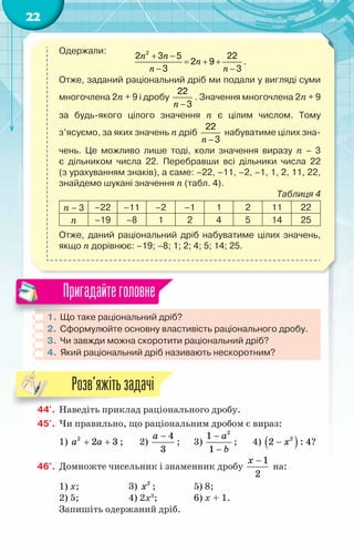 22
Одержали:
n n
n
n n
+ −
= + +
− −
2
2 3 5 22
2 9
3 3
.
Отже, заданий раціональний дріб ми подали у вигляді суми
многочлена 2n + 9 і дробу
n −
22
3
. Значення многочлена 2n + 9
за будь-якого цілого значення n є цілим числом. Тому
з’ясуємо, за яких значень n дріб
n −
22
3
набуватиме цілих зна-
чень. Це можливо лише тоді, коли значення виразу n – 3	
є дільником числа 22. Перебравши всі дільники числа 22	
(з урахуванням знаків), а саме: –22, –11, –2, –1, 1, 2, 11, 22,
знайдемо шукані значення n (табл. 4).
Таблиця 4
n – 3 –22 –11 –2 –1 1 2 11 22
n –19 –8 1 2 4 5 14 25
Отже, даний раціональний дріб набуватиме цілих значень,
якщо n дорівнює: –19; –8; 1; 2; 4; 5; 14; 25.
1.	Що таке раціональний дріб?
2.	Сформулюйте основну властивість раціонального дробу.
3.	Чи завжди можна скоротити раціональний дріб?
4.	Який раціональний дріб називають нескоротним?
Пригадайтеголовне
44'.	 Наведіть приклад раціонального дробу.
45'.	 Чи правильно, що раціональним дробом є вираз:
1) 2
2 3
a a
+ + ;	 2)
4
3
a −
;	 3)
2
1
1
a
b
−
−
;	 4) ( )
2
2 : 4
x
− ?
46°.	 Домножте чисельник і знаменник дробу
1
2
x −
на:
1) x;		 3) 2
x ; 		 5) 8;
2) 5; 		 4) 2x3
;		 6) x + 1.
Запишіть одержаний дріб.
Розв’яжітьзадачі
 