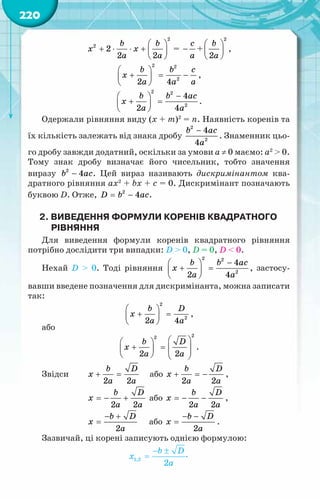 220
 
+ ⋅ ⋅ +  
 
b b
x x
a a
2
2
2
2 2
= −
c
a
+
 
 
 
b
a
2
2
,
 
+ = −
 
 
b b c
x
a a a
2 2
2
2 4
,
−
 
+ =
 
 
b b ac
x
a a
2 2
2
4
2 4
.
Одержали рівняння виду (х + m)2
= n. Наявність коренів та
їх кількість залежать від знака дробу
−
b ac
a
2
2
4
4
. Знаменник цьо-
го дробу завжди додатний, оскільки за умови a ≠ 0 маємо: а2
> 0.
Тому знак дробу визначає його чисельник, тобто значення
виразу −
b ac
2
4 . Цей вираз називають дискримінантом ква-
дратного рівняння ax2
+ bx + c = 0. Дискримінант позначають
буквою D. Отже, = −
D b ac
2
4 .
2. Виведення формули коренів квадратного
рівняння
Для виведення формули коренів квадратного рівняння
потрібно дослідити три випадки: D > 0, D = 0, D < 0.
Нехай D > 0. Тоді рівняння
−
 
+ =
 
 
b b ac
x
a a
2 2
2
4
2 4
, застосу­
вавши введене позначення для дискримінанта, можна записати
так:
 
+ =
 
 
b D
x
a a
2
2
2 4
,
або
 
 
+ =
 
   
   
b D
x
a a
2
2
2 2
.
Звідси	 + =
b D
x
a a
2 2
	 або + =
−
b D
x
a a
2 2
,
		 =
− +
b D
x
a a
2 2
або =
− −
b D
x
a a
2 2
,
		
− +
=
b D
x
a
2
або
− −
=
b D
x
a
2
.
Зазвичай, ці корені записують однією формулою:
.
 