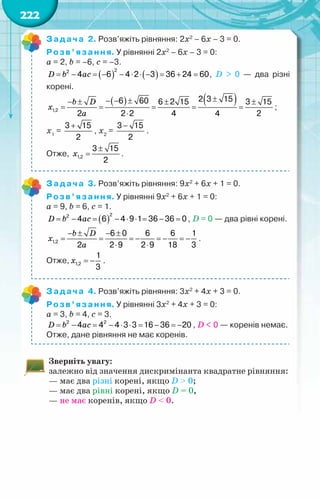 222
Задача 2. Розв’яжіть рівняння: 2х2
– 6х – 3 = 0.
Розв’язання. У рівнянні 2х2
– 6х – 3 = 0:
a = 2, b = –6, c = –3.
( ) ( )
2
2
4 6 4 2 3 36 24 60
= − = − − ⋅ ⋅ − = + =
D b ac , D > 0 — два різні	
корені.
( ) ( )
1,2
2 3 15
6 60 6 2 15 3 15
2 2 2 4 4 2
±
− − ±
− ± ± ±
= = = = =
⋅
b D
x
a
;
х1
=
3 15
2
+
, х2
=
3 15
2
−
.
Отже, 1,2
3 15
2
±
=
x .
Задача 3. Розв’яжіть рівняння: 9х2
+ 6х + 1 = 0.
Розв’язання. У рівнянні 9х2
+ 6х + 1 = 0:
a = 9, b = 6, c = 1.
( )
2
2
4 6 4 9 1 36 36 0
= − = − ⋅ ⋅ = − =
D b ac , D = 0 — два рівні корені.
1,2
6 0 6 6 1
2 2 9 2 9 18 3
− ± − ±
= = =
− =
− =
−
⋅ ⋅
b D
x
a
.
Отже, 1,2
1
3
= −
x .
Задача 4. Розв’яжіть рівняння: 3х2
+ 4х + 3 = 0.
Розв’язання. У рівнянні 3х2
+ 4х + 3 = 0:
a = 3, b = 4, c = 3.
2 2
4 4 4 3 3 16 36 20
= − = − ⋅ ⋅ = − =
−
D b ac , D < 0 — коренів немає.
Отже, дане рівняння не має коренів.
Зверніть увагу:
залежно від значення дискримінанта квадратне рівняння:
— має два різні корені, якщо D > 0;
— має два рівні корені, якщо D = 0,
— не має коренів, якщо D < 0.
 