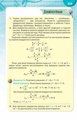223
1.	 Термін дискримінант (від лат. discrimino — «розбираю»,	
«розрізняю») — увів Сильвестр. Поняття «дискримінант	
квадратичної форми» використовувалося в роботах Гауса,
Дедекінда, Кронекера, Вебера та інших.
2.	 Для квадратних рівнянь, у яких другий коефіцієнт є парним
числом, формулу коренів квадратного рівняння зручніше за-
писувати в іншому вигляді. Розглянемо розв’язання рівняння
ax2
+ bx + c = 0 для цього випадку.
Поділимо обидві частини рівняння на 2 та застосуємо форму-
лу коренів квадратного рівняння:
2
0
2 2 2
+ + =
a b c
x x ,
2 2
1 4
2 2 2 2
   
= − ⋅ ⋅= −
   
   
b a c b
D ac ,
1 1
1,2
2 2
2
2
− ± − ±
= =
⋅
b b
D D
x
a a
.
Отже, для розв’язування рівнянь виду ax2
+ bx + c = 0, де b —
парне число, можна застосовувати таку формулу коренів ква-
дратного рівняння:
1
1,2
2
− ±
=
b
D
x
a
, де
2
1
2
 
= −
 
 
b
D ac.
Задача 5. Розв’яжіть рівняння: х2
– 8х + 7 = 0.
Розв’язання. Розв’яжемо рівняння: х2
– 8х + 7 = 0.
( )
2
2
1 4 1 7 16 7 9
2
 
= − = − − ⋅ = − =
 
 
b
D ac , D1
> 0.
Застосуємо формулу коренів квадратного рівняння:
( )
1
1,2
4 9
2 4 3
1
− ± − − ±
= = = ±
b
D
x
a
.
Отже, х1
= 7, х2
= 1.
3.	 Для неповних квадратних рівнянь (ax2
+ c = 0, ax2
+ bx = 0,	
ax2
= 0) зручнішими є інші способи розв’язування.
Дізнайтесябільше
 
